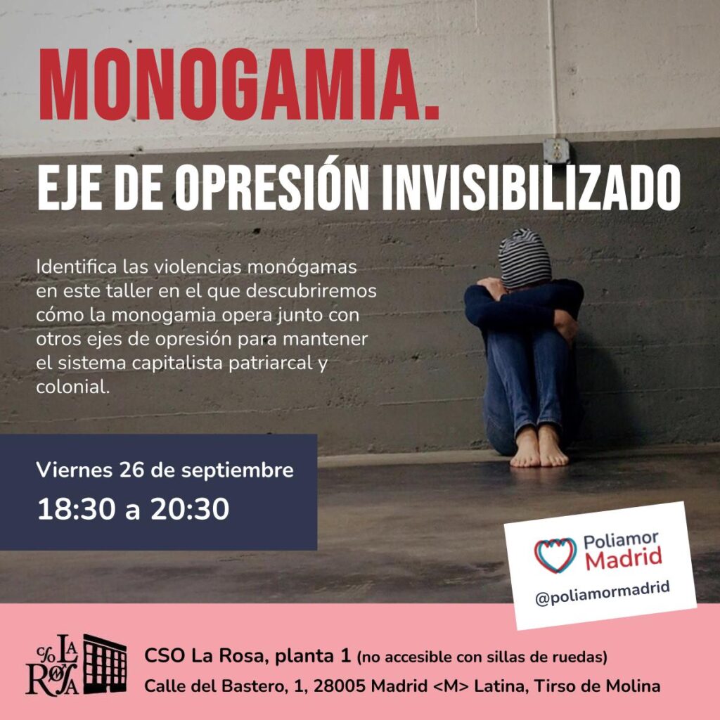 Imagen de fondo con una persona acurrucada con la cabeza sobre las rodillas, el texto encima de la imagen dice: Monogamia. eje de opresión invisibilizado. Identifica las violencias monógamas en este taller en el que descubriremos cómo la monogamia opera junto con otros ejes de opresión para mantener el sistema capitalista patriarcal y colonial. Viernes 26 de septiembre 18:30 a 20:30. CSO La Rosa, planta 1 (no accesible con sillas de ruedas) Calle del Bastero, 1, 28005 Madrid Latina, Tirso de Molina Poliamor Madrid.